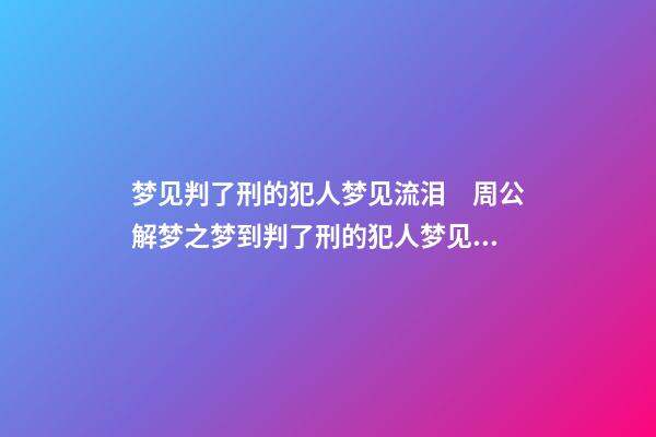 梦见判了刑的犯人梦见流泪　周公解梦之梦到判了刑的犯人梦见流泪